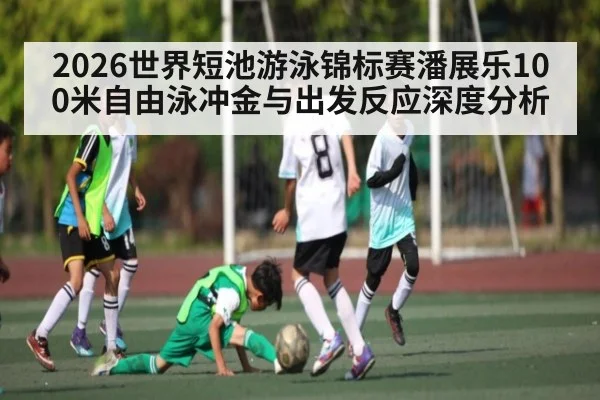 2026世界短池游泳锦标赛潘展乐100米自由泳冲金与出发反应深度分析