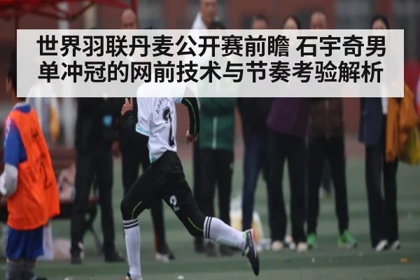 世界羽联丹麦公开赛前瞻 石宇奇男单冲冠的网前技术与节奏考验解析